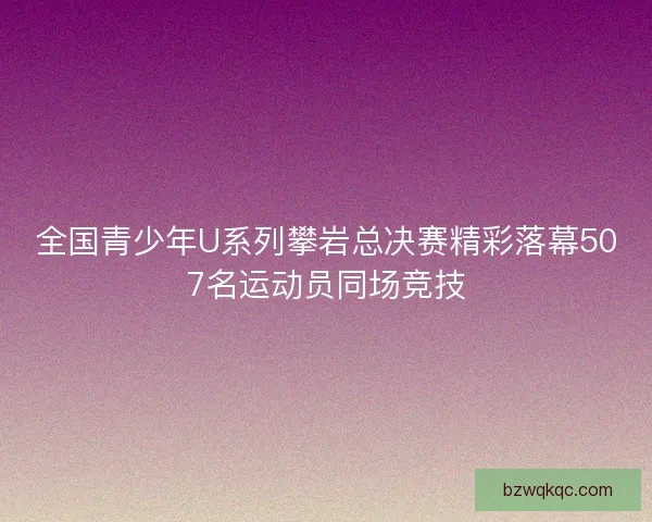 全国青少年U系列攀岩总决赛精彩落幕507名运动员同场竞技