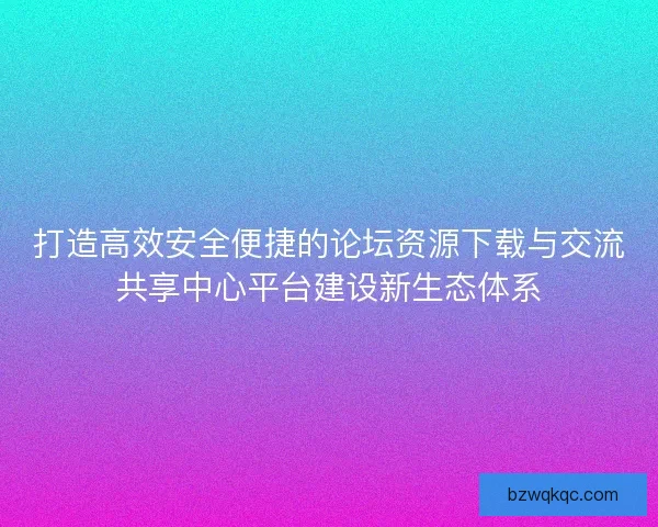 打造高效安全便捷的论坛资源下载与交流共享中心平台建设新生态体系