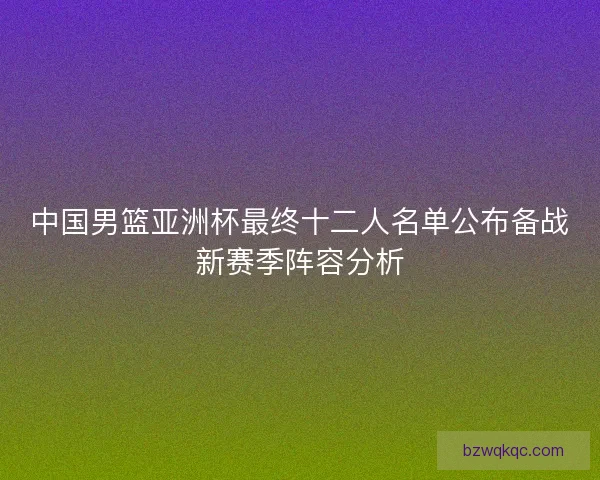 中国男篮亚洲杯最终十二人名单公布备战新赛季阵容分析