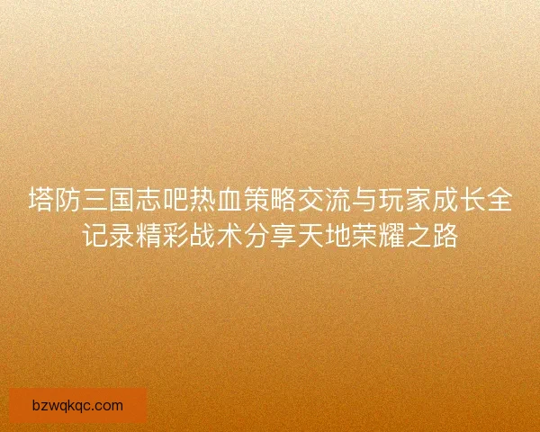 塔防三国志吧热血策略交流与玩家成长全记录精彩战术分享天地荣耀之路