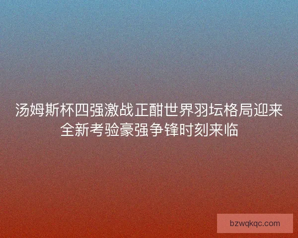 汤姆斯杯四强激战正酣世界羽坛格局迎来全新考验豪强争锋时刻来临
