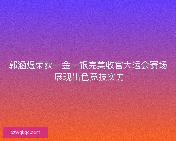 郭涵煜荣获一金一银完美收官大运会赛场 展现出色竞技实力