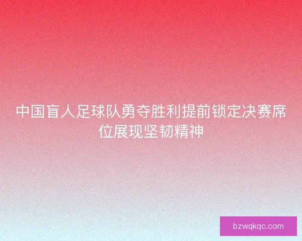 中国盲人足球队勇夺胜利提前锁定决赛席位展现坚韧精神