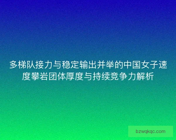 多梯队接力与稳定输出并举的中国女子速度攀岩团体厚度与持续竞争力解析 多梯队接力与稳定输出并举的中国女子速度攀岩团体厚度与持续竞争力解析