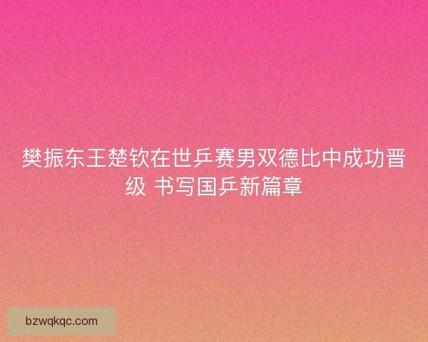 樊振东王楚钦在世乒赛男双德比中成功晋级 书写国乒新篇章