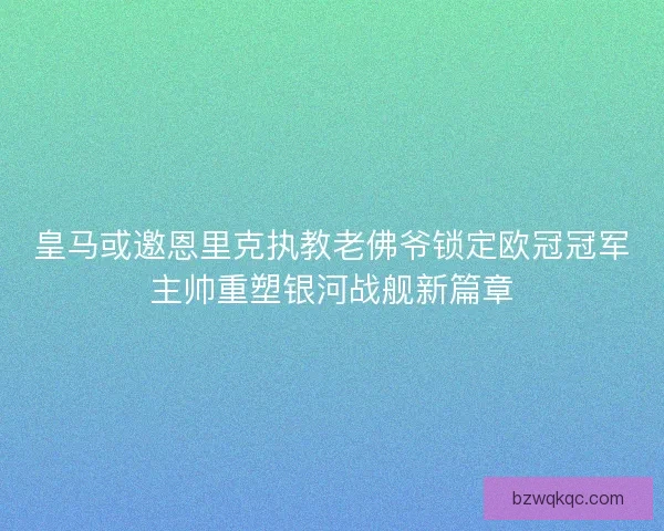 皇马或邀恩里克执教老佛爷锁定欧冠冠军主帅重塑银河战舰新篇章