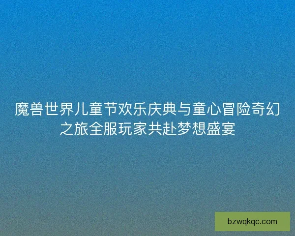 魔兽世界儿童节欢乐庆典与童心冒险奇幻之旅全服玩家共赴梦想盛宴