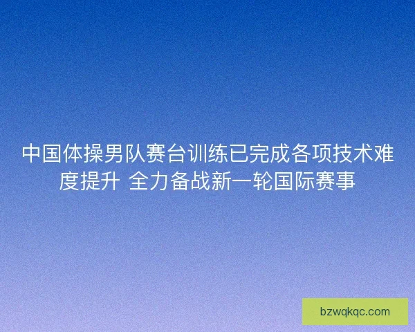 中国体操男队赛台训练已完成各项技术难度提升 全力备战新一轮国际赛事 中国体操男队赛台训练已完成各项技术难度提升 全力备战新一轮国际赛事