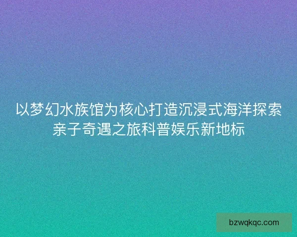 以梦幻水族馆为核心打造沉浸式海洋探索亲子奇遇之旅科普娱乐新地标