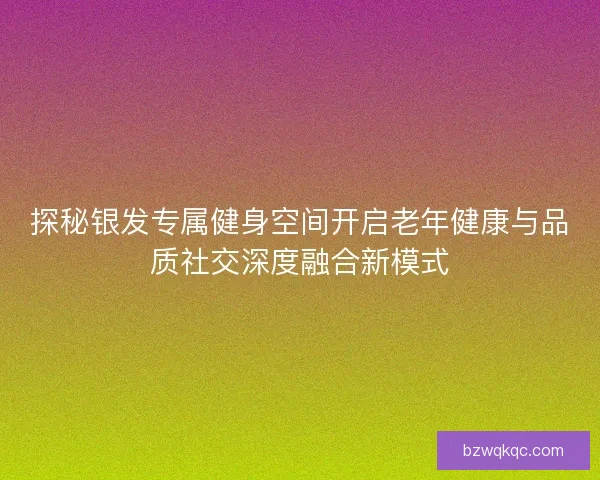 探秘银发专属健身空间开启老年健康与品质社交深度融合新模式