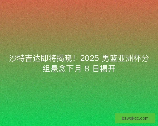 沙特吉达即将揭晓！2025 男篮亚洲杯分组悬念下月 8 日揭开