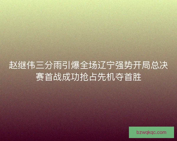 赵继伟三分雨引爆全场辽宁强势开局总决赛首战成功抢占先机夺首胜