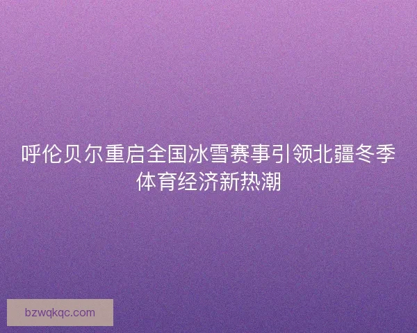 呼伦贝尔重启全国冰雪赛事引领北疆冬季体育经济新热潮