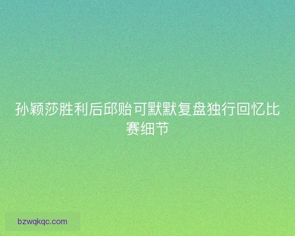 孙颖莎胜利后邱贻可默默复盘独行回忆比赛细节