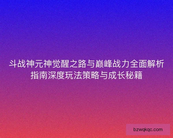 斗战神元神觉醒之路与巅峰战力全面解析指南深度玩法策略与成长秘籍