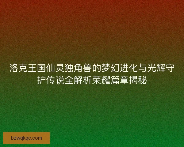洛克王国仙灵独角兽的梦幻进化与光辉守护传说全解析荣耀篇章揭秘