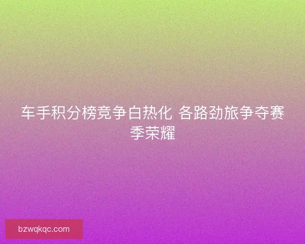 车手积分榜竞争白热化 各路劲旅争夺赛季荣耀