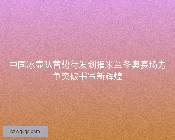 中国冰壶队蓄势待发剑指米兰冬奥赛场力争突破书写新辉煌
